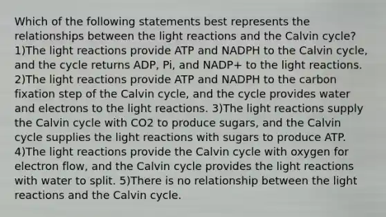 Which of the following statements best represents the relationships between the light reactions and the Calvin cycle? 1)The light reactions provide ATP and NADPH to the Calvin cycle, and the cycle returns ADP, Pi, and NADP+ to the light reactions. 2)The light reactions provide ATP and NADPH to the carbon fixation step of the Calvin cycle, and the cycle provides water and electrons to the light reactions. 3)The light reactions supply the Calvin cycle with CO2 to produce sugars, and the Calvin cycle supplies the light reactions with sugars to produce ATP. 4)The light reactions provide the Calvin cycle with oxygen for electron flow, and the Calvin cycle provides the light reactions with water to split. 5)There is no relationship between the light reactions and the Calvin cycle.