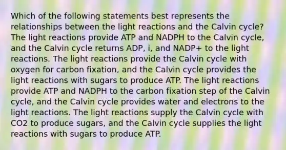 Which of the following statements best represents the relationships between the <a href='https://www.questionai.com/knowledge/kSUoWrrvoC-light-reactions' class='anchor-knowledge'>light reactions</a> and the Calvin cycle? The light reactions provide ATP and NADPH to the Calvin cycle, and the Calvin cycle returns ADP, i, and NADP+ to the light reactions. The light reactions provide the Calvin cycle with oxygen for carbon fixation, and the Calvin cycle provides the light reactions with sugars to produce ATP. The light reactions provide ATP and NADPH to the carbon fixation step of the Calvin cycle, and the Calvin cycle provides water and electrons to the light reactions. The light reactions supply the Calvin cycle with CO2 to produce sugars, and the Calvin cycle supplies the light reactions with sugars to produce ATP.