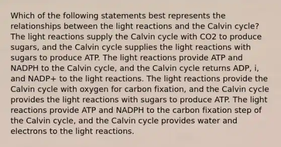 Which of the following statements best represents the relationships between the <a href='https://www.questionai.com/knowledge/kSUoWrrvoC-light-reactions' class='anchor-knowledge'>light reactions</a> and the Calvin cycle? The light reactions supply the Calvin cycle with CO2 to produce sugars, and the Calvin cycle supplies the light reactions with sugars to produce ATP. The light reactions provide ATP and NADPH to the Calvin cycle, and the Calvin cycle returns ADP, i, and NADP+ to the light reactions. The light reactions provide the Calvin cycle with oxygen for carbon fixation, and the Calvin cycle provides the light reactions with sugars to produce ATP. The light reactions provide ATP and NADPH to the carbon fixation step of the Calvin cycle, and the Calvin cycle provides water and electrons to the light reactions.