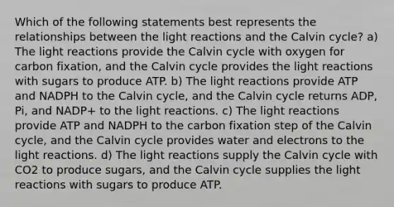 Which of the following statements best represents the relationships between the light reactions and the Calvin cycle? a) The light reactions provide the Calvin cycle with oxygen for carbon fixation, and the Calvin cycle provides the light reactions with sugars to produce ATP. b) The light reactions provide ATP and NADPH to the Calvin cycle, and the Calvin cycle returns ADP, Pi, and NADP+ to the light reactions. c) The light reactions provide ATP and NADPH to the carbon fixation step of the Calvin cycle, and the Calvin cycle provides water and electrons to the light reactions. d) The light reactions supply the Calvin cycle with CO2 to produce sugars, and the Calvin cycle supplies the light reactions with sugars to produce ATP.