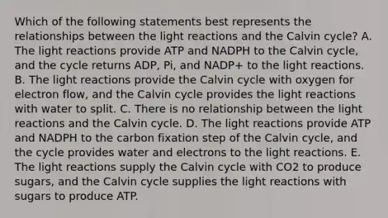 Which of the following statements best represents the relationships between the light reactions and the Calvin cycle? A. The light reactions provide ATP and NADPH to the Calvin cycle, and the cycle returns ADP, Pi, and NADP+ to the light reactions. B. The light reactions provide the Calvin cycle with oxygen for electron flow, and the Calvin cycle provides the light reactions with water to split. C. There is no relationship between the light reactions and the Calvin cycle. D. The light reactions provide ATP and NADPH to the carbon fixation step of the Calvin cycle, and the cycle provides water and electrons to the light reactions. E. The light reactions supply the Calvin cycle with CO2 to produce sugars, and the Calvin cycle supplies the light reactions with sugars to produce ATP.