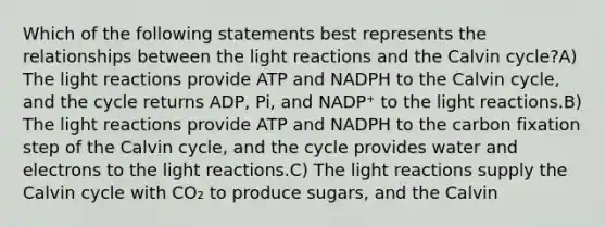 Which of the following statements best represents the relationships between the light reactions and the Calvin cycle?A) The light reactions provide ATP and NADPH to the Calvin cycle, and the cycle returns ADP, Pi, and NADP⁺ to the light reactions.B) The light reactions provide ATP and NADPH to the carbon fixation step of the Calvin cycle, and the cycle provides water and electrons to the light reactions.C) The light reactions supply the Calvin cycle with CO₂ to produce sugars, and the Calvin