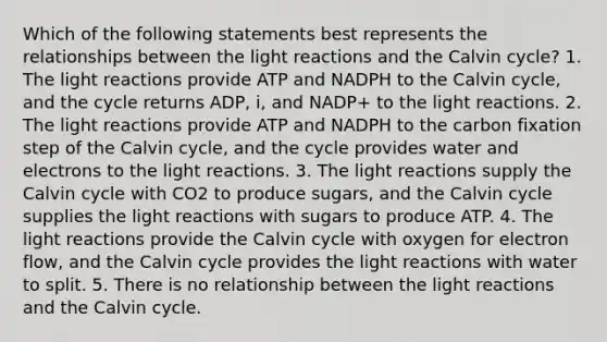 Which of the following statements best represents the relationships between the <a href='https://www.questionai.com/knowledge/kSUoWrrvoC-light-reactions' class='anchor-knowledge'>light reactions</a> and the Calvin cycle? 1. The light reactions provide ATP and NADPH to the Calvin cycle, and the cycle returns ADP, i, and NADP+ to the light reactions. 2. The light reactions provide ATP and NADPH to the carbon fixation step of the Calvin cycle, and the cycle provides water and electrons to the light reactions. 3. The light reactions supply the Calvin cycle with CO2 to produce sugars, and the Calvin cycle supplies the light reactions with sugars to produce ATP. 4. The light reactions provide the Calvin cycle with oxygen for electron flow, and the Calvin cycle provides the light reactions with water to split. 5. There is no relationship between the light reactions and the Calvin cycle.