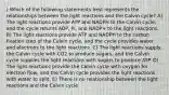 ) Which of the following statements best represents the relationships between the light reactions and the Calvin cycle? A) The light reactions provide ATP and NADPH to the Calvin cycle, and the cycle returns ADP, Pi, and NADP+ to the light reactions. B) The light reactions provide ATP and NADPH to the carbon fixation step of the Calvin cycle, and the cycle provides water and electrons to the light reactions. C) The light reactions supply the Calvin cycle with CO2 to produce sugars, and the Calvin cycle supplies the light reactions with sugars to produce ATP. D) The light reactions provide the Calvin cycle with oxygen for electron flow, and the Calvin cycle provides the light reactions with water to split. E) There is no relationship between the light reactions and the Calvin cycle