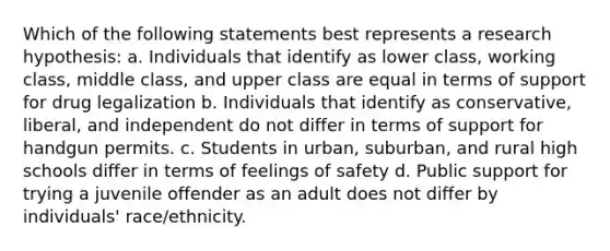 Which of the following statements best represents a research hypothesis: a. Individuals that identify as lower class, working class, middle class, and upper class are equal in terms of support for drug legalization b. Individuals that identify as conservative, liberal, and independent do not differ in terms of support for handgun permits. c. Students in urban, suburban, and rural high schools differ in terms of feelings of safety d. Public support for trying a juvenile offender as an adult does not differ by individuals' race/ethnicity.