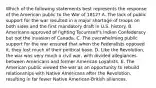 Which of the following statements best represents the response of the American public to the War of 1812? A. The lack of public support for the war resulted in a major shortage of troops on both sides and the first mandatory draft in U.S. history. B. Americans approved of fighting Tecumseh's Indian Confederacy but not the invasion of Canada. C. The overwhelming public support for the war ensured that when the Federalists opposed it, they lost much of their political base. D. Like the Revolution, the war was very much a civil war, with divided allegiances between Americans and former American Loyalists. E. The American public viewed the war as an opportunity to rebuild relationships with Native Americans after the Revolution, resulting in far fewer Native American-British alliances.