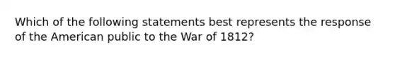 Which of the following statements best represents the response of the American public to the <a href='https://www.questionai.com/knowledge/kZ700nRVQz-war-of-1812' class='anchor-knowledge'>war of 1812</a>?