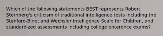 Which of the following statements BEST represents Robert Sternberg's criticism of traditional <a href='https://www.questionai.com/knowledge/kbdP4YrASs-intelligence-tests' class='anchor-knowledge'>intelligence tests</a> including the Stanford-Binet and Wechsler Intelligence Scale for Children, and standardized assessments including college enterence exams?