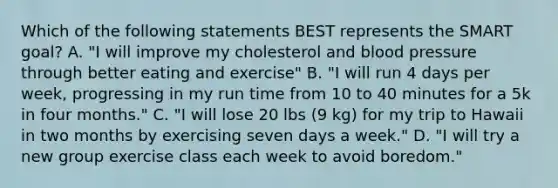 Which of the following statements BEST represents the SMART goal? A. "I will improve my cholesterol and blood pressure through better eating and exercise" B. "I will run 4 days per week, progressing in my run time from 10 to 40 minutes for a 5k in four months." C. "I will lose 20 lbs (9 kg) for my trip to Hawaii in two months by exercising seven days a week." D. "I will try a new group exercise class each week to avoid boredom."