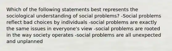 Which of the following statements best represents the sociological understanding of social problems? -Social problems reflect bad choices by individuals -social problems are exactly the same issues in everyone's view -social problems are rooted in the way society operates -social problems are all unexpected and unplanned