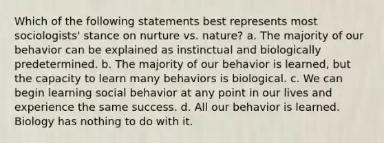 Which of the following statements best represents most sociologists' stance on nurture vs. nature? a. The majority of our behavior can be explained as instinctual and biologically predetermined. b. The majority of our behavior is learned, but the capacity to learn many behaviors is biological. c. We can begin learning social behavior at any point in our lives and experience the same success. d. All our behavior is learned. Biology has nothing to do with it.