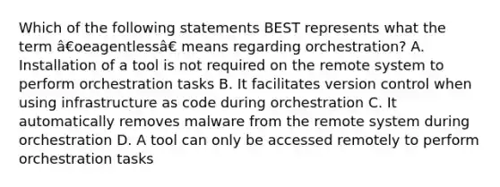 Which of the following statements BEST represents what the term â€oeagentlessâ€ means regarding orchestration? A. Installation of a tool is not required on the remote system to perform orchestration tasks B. It facilitates version control when using infrastructure as code during orchestration C. It automatically removes malware from the remote system during orchestration D. A tool can only be accessed remotely to perform orchestration tasks