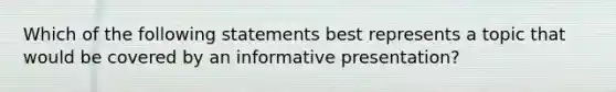 Which of the following statements best represents a topic that would be covered by an informative presentation?