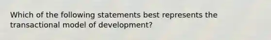 Which of the following statements best represents the transactional model of development?