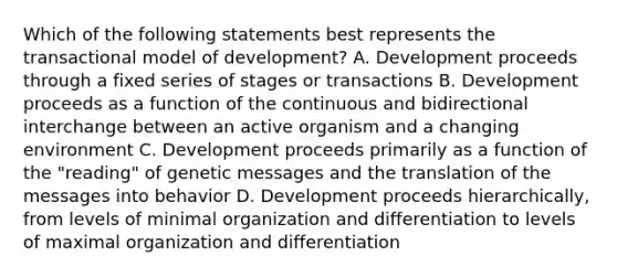 Which of the following statements best represents the transactional model of development? A. Development proceeds through a fixed series of stages or transactions B. Development proceeds as a function of the continuous and bidirectional interchange between an active organism and a changing environment C. Development proceeds primarily as a function of the "reading" of genetic messages and the translation of the messages into behavior D. Development proceeds hierarchically, from levels of minimal organization and differentiation to levels of maximal organization and differentiation