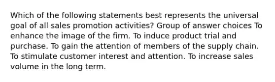 Which of the following statements best represents the universal goal of all sales promotion activities? Group of answer choices To enhance the image of the firm. To induce product trial and purchase. To gain the attention of members of the supply chain. To stimulate customer interest and attention. To increase sales volume in the long term.