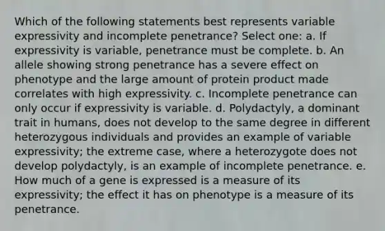 Which of the following statements best represents variable expressivity and incomplete penetrance? Select one: a. If expressivity is variable, penetrance must be complete. b. An allele showing strong penetrance has a severe effect on phenotype and the large amount of protein product made correlates with high expressivity. c. Incomplete penetrance can only occur if expressivity is variable. d. Polydactyly, a dominant trait in humans, does not develop to the same degree in different heterozygous individuals and provides an example of variable expressivity; the extreme case, where a heterozygote does not develop polydactyly, is an example of incomplete penetrance. e. How much of a gene is expressed is a measure of its expressivity; the effect it has on phenotype is a measure of its penetrance.