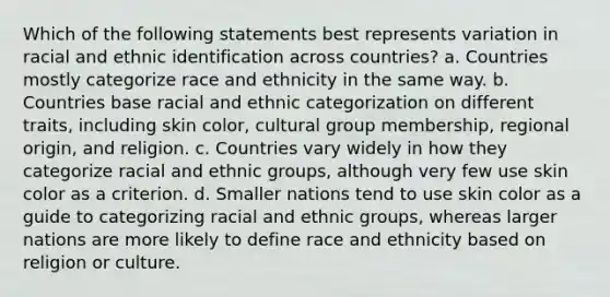 Which of the following statements best represents variation in racial and ethnic identification across countries? a. Countries mostly categorize race and ethnicity in the same way. b. Countries base racial and ethnic categorization on different traits, including skin color, cultural group membership, regional origin, and religion. c. Countries vary widely in how they categorize racial and ethnic groups, although very few use skin color as a criterion. d. Smaller nations tend to use skin color as a guide to categorizing racial and ethnic groups, whereas larger nations are more likely to define race and ethnicity based on religion or culture.