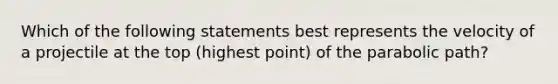 Which of the following statements best represents the velocity of a projectile at the top (highest point) of the parabolic path?