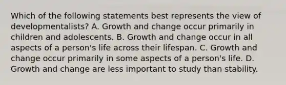 Which of the following statements best represents the view of developmentalists? A. Growth and change occur primarily in children and adolescents. B. Growth and change occur in all aspects of a person's life across their lifespan. C. Growth and change occur primarily in some aspects of a person's life. D. Growth and change are less important to study than stability.