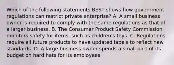 Which of the following statements BEST shows how government regulations can restrict private enterprise? A. A small business owner is required to comply with the same regulations as that of a larger business. B. The Consumer Product Safety Commission monitors safety for items, such as children's toys. C. Regulations require all future products to have updated labels to reflect new standards. D. A large business owner spends a small part of its budget on hard hats for its employees