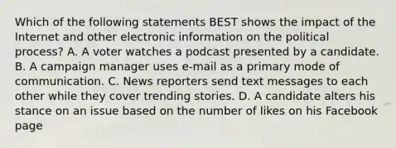 Which of the following statements BEST shows the impact of the Internet and other electronic information on the political process? A. A voter watches a podcast presented by a candidate. B. A campaign manager uses e-mail as a primary mode of communication. C. News reporters send text messages to each other while they cover trending stories. D. A candidate alters his stance on an issue based on the number of likes on his Facebook page