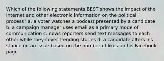 Which of the following statements BEST shows the impact of the Internet and other electronic information on the political process? a. a voter watches a podcast presented by a candidate b. a campaign manager uses email as a primary mode of communication c. news reporters send text messages to each other while they cover trending stories d. a candidate alters his stance on an issue based on the number of likes on his Facebook page