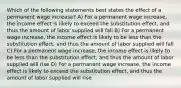 Which of the following statements best states the effect of a permanent wage increase? A) For a permanent wage increase, the income effect is likely to exceed the substitution effect, and thus the amount of labor supplied will fall B) For a permanent wage increase, the income effect is likely to be less than the substitution effect, and thus the amount of labor supplied will fall C) For a permanent wage increase, the income effect is likely to be less than the substitution effect, and thus the amount of labor supplied will rise D) For a permanent wage increase, the income effect is likely to exceed the substitution effect, and thus the amount of labor supplied will rise