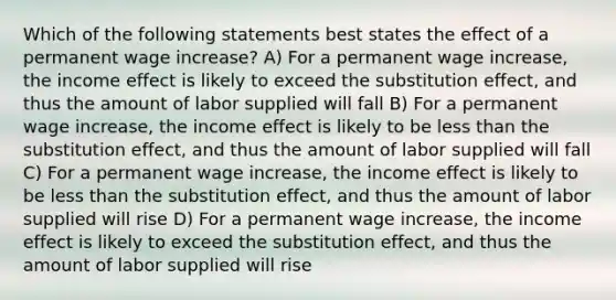 Which of the following statements best states the effect of a permanent wage increase? A) For a permanent wage increase, the income effect is likely to exceed the substitution effect, and thus the amount of labor supplied will fall B) For a permanent wage increase, the income effect is likely to be less than the substitution effect, and thus the amount of labor supplied will fall C) For a permanent wage increase, the income effect is likely to be less than the substitution effect, and thus the amount of labor supplied will rise D) For a permanent wage increase, the income effect is likely to exceed the substitution effect, and thus the amount of labor supplied will rise