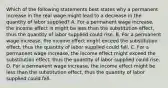 Which of the following statements best states why a permanent increase in the real wage might lead to a decrease in the quantity of labor​ supplied? A. For a permanent wage​ increase, the income effect is might be less than the substitution​ effect, thus the quantity of labor supplied could rise. B. For a permanent wage​ increase, the income effect might exceed the substitution​ effect, thus the quantity of labor supplied could fall. C. For a permanent wage​ increase, the income effect might exceed the substitution​ effect, thus the quantity of labor supplied could rise. D. For a permanent wage​ increase, the income effect might be less than the substitution​ effect, thus the quantity of labor supplied could fall.