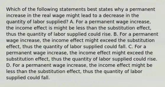 Which of the following statements best states why a permanent increase in the real wage might lead to a decrease in the quantity of labor​ supplied? A. For a permanent wage​ increase, the income effect is might be less than the substitution​ effect, thus the quantity of labor supplied could rise. B. For a permanent wage​ increase, the income effect might exceed the substitution​ effect, thus the quantity of labor supplied could fall. C. For a permanent wage​ increase, the income effect might exceed the substitution​ effect, thus the quantity of labor supplied could rise. D. For a permanent wage​ increase, the income effect might be less than the substitution​ effect, thus the quantity of labor supplied could fall.