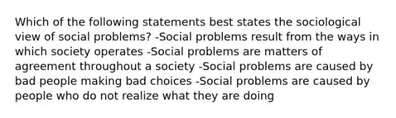 Which of the following statements best states the sociological view of social problems? -Social problems result from the ways in which society operates -Social problems are matters of agreement throughout a society -Social problems are caused by bad people making bad choices -Social problems are caused by people who do not realize what they are doing