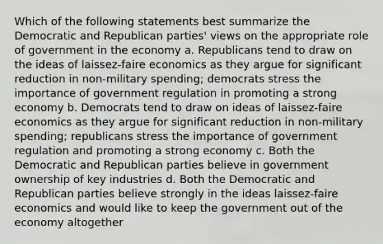 Which of the following statements best summarize the Democratic and Republican parties' views on the appropriate role of government in the economy a. Republicans tend to draw on the ideas of laissez-faire economics as they argue for significant reduction in non-military spending; democrats stress the importance of government regulation in promoting a strong economy b. Democrats tend to draw on ideas of laissez-faire economics as they argue for significant reduction in non-military spending; republicans stress the importance of government regulation and promoting a strong economy c. Both the Democratic and Republican parties believe in government ownership of key industries d. Both the Democratic and Republican parties believe strongly in the ideas laissez-faire economics and would like to keep the government out of the economy altogether