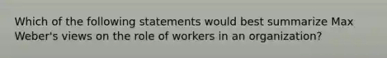 Which of the following statements would best summarize Max Weber's views on the role of workers in an organization?