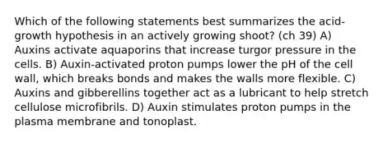 Which of the following statements best summarizes the acid-growth hypothesis in an actively growing shoot? (ch 39) A) Auxins activate aquaporins that increase turgor pressure in the cells. B) Auxin-activated proton pumps lower the pH of the cell wall, which breaks bonds and makes the walls more flexible. C) Auxins and gibberellins together act as a lubricant to help stretch cellulose microfibrils. D) Auxin stimulates proton pumps in the plasma membrane and tonoplast.