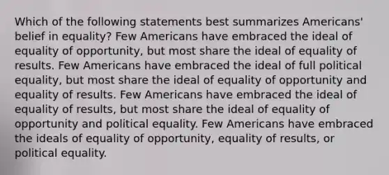 Which of the following statements best summarizes Americans' belief in equality? Few Americans have embraced the ideal of equality of opportunity, but most share the ideal of equality of results. Few Americans have embraced the ideal of full political equality, but most share the ideal of equality of opportunity and equality of results. Few Americans have embraced the ideal of equality of results, but most share the ideal of equality of opportunity and political equality. Few Americans have embraced the ideals of equality of opportunity, equality of results, or political equality.