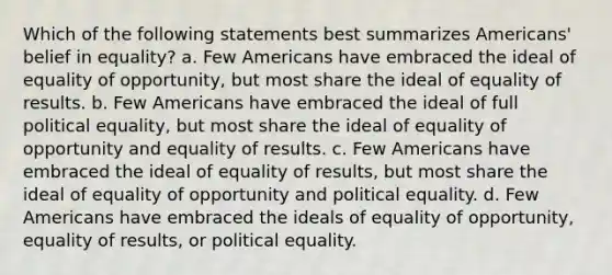 Which of the following statements best summarizes Americans' belief in equality? a. Few Americans have embraced the ideal of equality of opportunity, but most share the ideal of equality of results. b. Few Americans have embraced the ideal of full political equality, but most share the ideal of equality of opportunity and equality of results. c. Few Americans have embraced the ideal of equality of results, but most share the ideal of equality of opportunity and political equality. d. Few Americans have embraced the ideals of equality of opportunity, equality of results, or political equality.