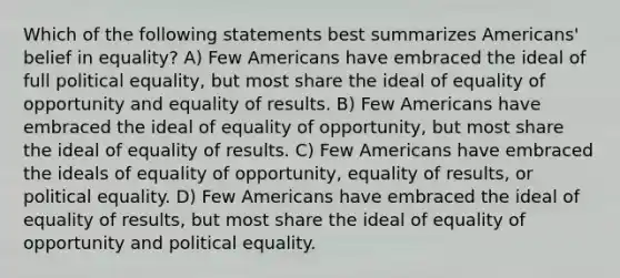 Which of the following statements best summarizes Americans' belief in equality? A) Few Americans have embraced the ideal of full political equality, but most share the ideal of equality of opportunity and equality of results. B) Few Americans have embraced the ideal of equality of opportunity, but most share the ideal of equality of results. C) Few Americans have embraced the ideals of equality of opportunity, equality of results, or political equality. D) Few Americans have embraced the ideal of equality of results, but most share the ideal of equality of opportunity and political equality.