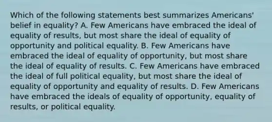 Which of the following statements best summarizes Americans' belief in equality? A. Few Americans have embraced the ideal of equality of results, but most share the ideal of equality of opportunity and political equality. B. Few Americans have embraced the ideal of equality of opportunity, but most share the ideal of equality of results. C. Few Americans have embraced the ideal of full political equality, but most share the ideal of equality of opportunity and equality of results. D. Few Americans have embraced the ideals of equality of opportunity, equality of results, or political equality.