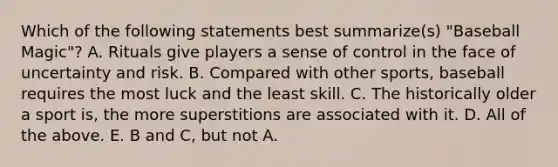 Which of the following statements best summarize(s) "Baseball Magic"? A. Rituals give players a sense of control in the face of uncertainty and risk. B. Compared with other sports, baseball requires the most luck and the least skill. C. The historically older a sport is, the more superstitions are associated with it. D. All of the above. E. B and C, but not A.