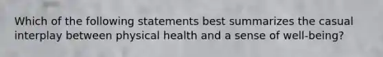 Which of the following statements best summarizes the casual interplay between physical health and a sense of well-being?