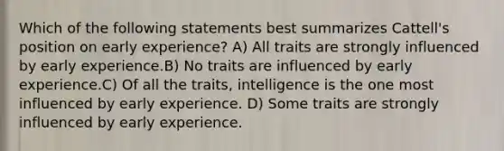 Which of the following statements best summarizes Cattell's position on early experience? A) All traits are strongly influenced by early experience.B) No traits are influenced by early experience.C) Of all the traits, intelligence is the one most influenced by early experience. D) Some traits are strongly influenced by early experience.