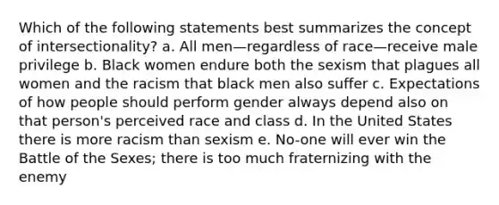 Which of the following statements best summarizes the concept of intersectionality? a. All men—regardless of race—receive male privilege b. Black women endure both the sexism that plagues all women and the racism that black men also suffer c. Expectations of how people should perform gender always depend also on that person's perceived race and class d. In the United States there is more racism than sexism e. No-one will ever win the Battle of the Sexes; there is too much fraternizing with the enemy