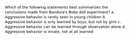 Which of the following statements best summarizes the conclusions made from Bandura's Bobo doll experiment? a. Aggressive behavior is rarely seen in young children b. Aggressive behavior is only learned by boys, but not by girls c. Aggressive behavior can be learned through observation alone d. Aggressive behavior is innate, not at all learned