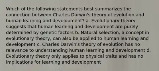 Which of the following statements best summarizes the connection between Charles Darwin's theory of evolution and human learning and development? a. Evolutionary theory suggests that human learning and development are purely determined by genetic factors b. Natural selection, a concept in evolutionary theory, can also be applied to human learning and development c. Charles Darwin's theory of evolution has no relevance to understanding human learning and development d. Evolutionary theory only applies to physical traits and has no implications for learning and development