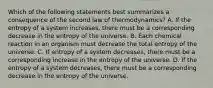 Which of the following statements best summarizes a consequence of the second law of thermodynamics? A. If the entropy of a system increases, there must be a corresponding decrease in the entropy of the universe. B. Each chemical reaction in an organism must decrease the total entropy of the universe. C. If entropy of a system decreases, there must be a corresponding increase in the entropy of the universe. D. If the entropy of a system decreases, there must be a corresponding decrease in the entropy of the universe.