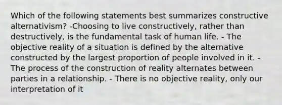 Which of the following statements best summarizes constructive alternativism? -Choosing to live constructively, rather than destructively, is the fundamental task of human life. - The objective reality of a situation is defined by the alternative constructed by the largest proportion of people involved in it. - The process of the construction of reality alternates between parties in a relationship. - There is no objective reality, only our interpretation of it