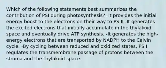 Which of the following statements best summarizes the contribution of PSI during photosynthesis? -It provides the initial energy boost to the electrons on their way to PS II -It generates the excited electrons that initially accumulate in the thylakoid space and eventually drive <a href='https://www.questionai.com/knowledge/kx3XpCJrFz-atp-synthesis' class='anchor-knowledge'>atp synthesis</a>. -It generates the high-energy electrons that are transported by NADPH to the Calvin cycle. -By cycling between reduced and oxidized states, PS I regulates the transmembrane passage of protons between the stroma and the thylakoid space.