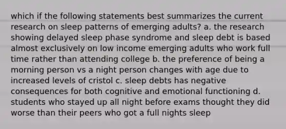 which if the following statements best summarizes the current research on sleep patterns of emerging adults? a. the research showing delayed sleep phase syndrome and sleep debt is based almost exclusively on low income emerging adults who work full time rather than attending college b. the preference of being a morning person vs a night person changes with age due to increased levels of cristol c. sleep debts has negative consequences for both cognitive and emotional functioning d. students who stayed up all night before exams thought they did worse than their peers who got a full nights sleep