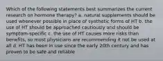 Which of the following statements best summarizes the current research on hormone therapy? a. natural supplements should be used whenever possible in place of synthetic forms of HT b. the use of HT should be approached cautiously and should be symptom-specific c. the use of HT causes more risks than benefits, so most physicians are recommending it not be used at all d. HT has been in use since the early 20th century and has proven to be safe and reliable